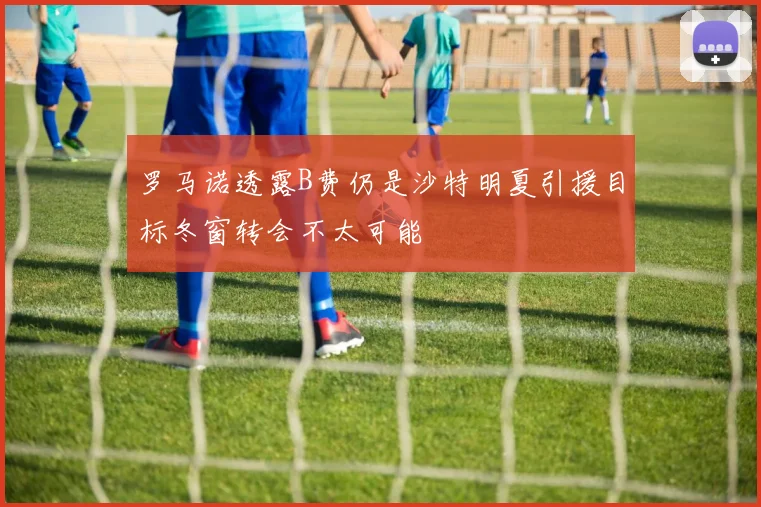 罗马诺透露B费仍是沙特明夏引援目标冬窗转会不太可能