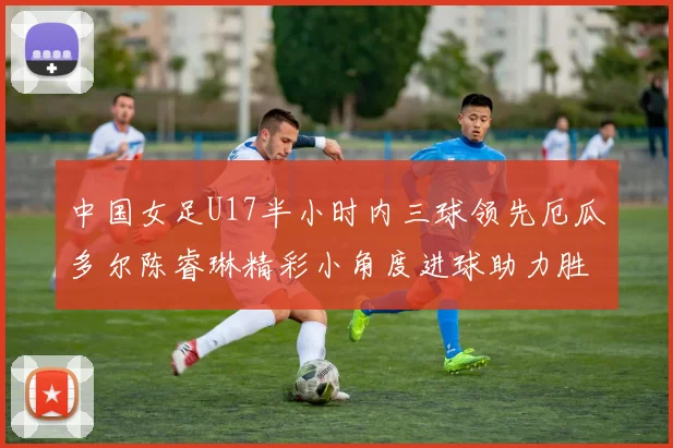 中国女足U17半小时内三球领先厄瓜多尔陈睿琳精彩小角度进球助力胜利