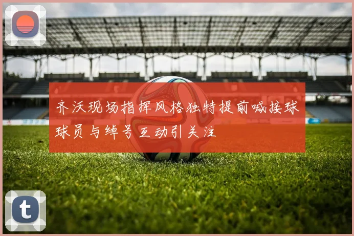 齐沃现场指挥风格独特提前喊接球球员与绰号互动引关注