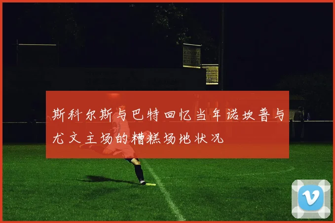 斯科尔斯与巴特回忆当年诺坎普与尤文主场的糟糕场地状况
