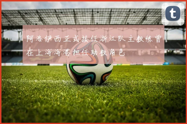 阿洛伊西正式接任浙江队主教练曾在上海海港担任助教角色
