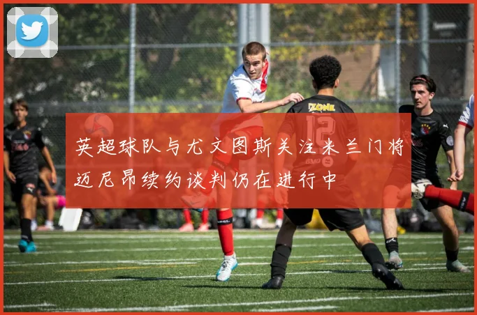 英超球队与尤文图斯关注米兰门将迈尼昂续约谈判仍在进行中