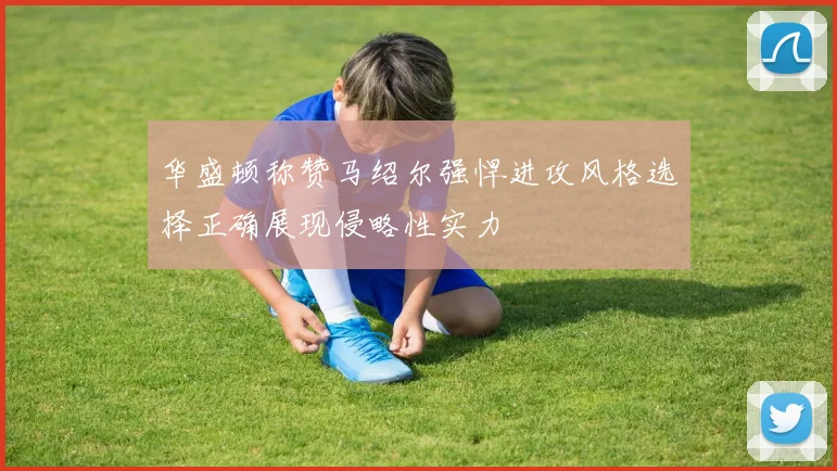 华盛顿称赞马绍尔强悍进攻风格选择正确展现侵略性实力