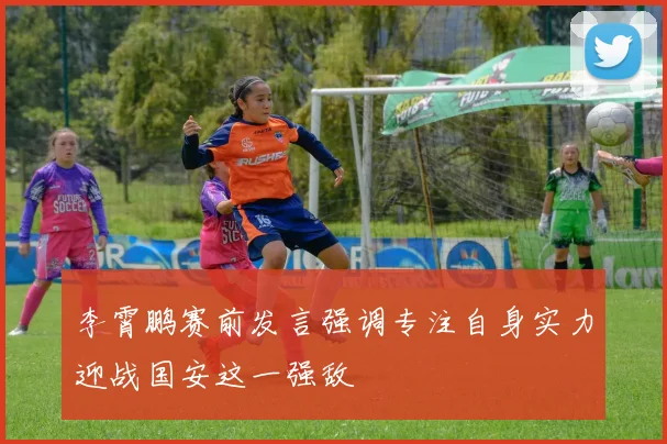 李霄鹏赛前发言强调专注自身实力迎战国安这一强敌