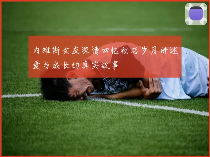 内维斯女友深情回忆初恋岁月讲述爱与成长的真实故事