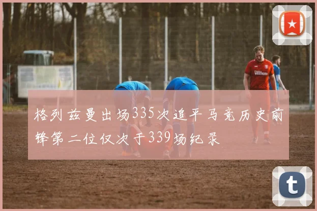 格列兹曼出场335次追平马竞历史前锋第二位仅次于339场纪录