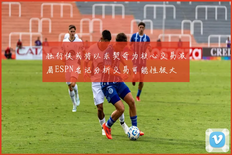 独行侠或将以东契奇为核心交易浓眉ESPN名记分析交易可能性极大
