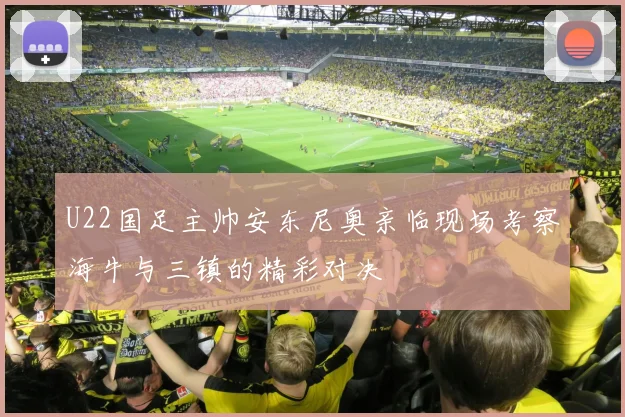 U22国足主帅安东尼奥亲临现场考察海牛与三镇的精彩对决