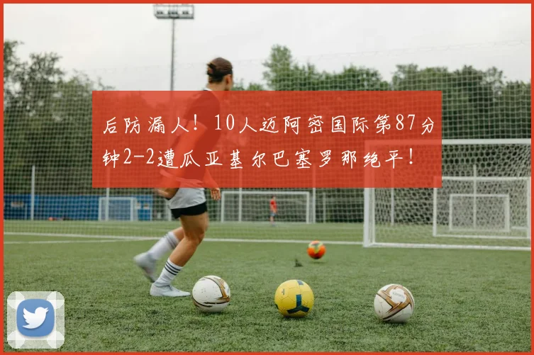 后防漏人！10人迈阿密国际第87分钟2-2遭瓜亚基尔巴塞罗那绝平！