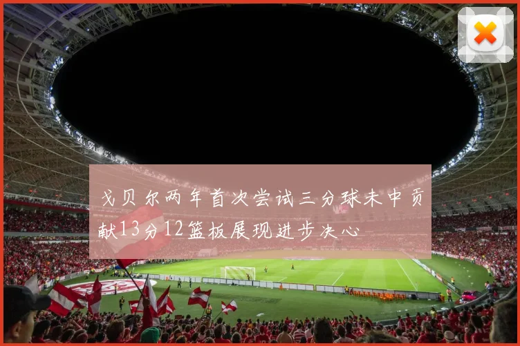 戈贝尔两年首次尝试三分球未中贡献13分12篮板展现进步决心