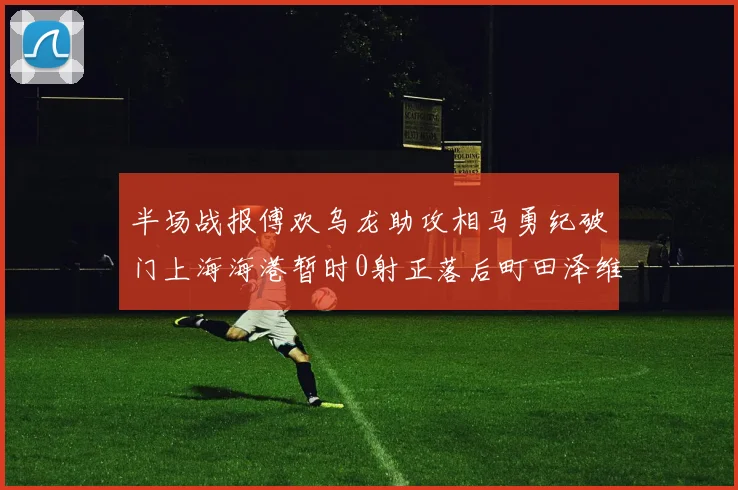 半场战报傅欢乌龙助攻相马勇纪破门上海海港暂时0射正落后町田泽维亚0-2