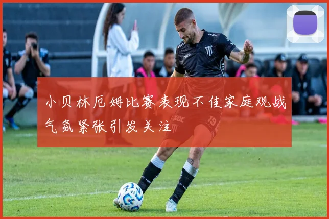 小贝林厄姆比赛表现不佳家庭观战气氛紧张引发关注