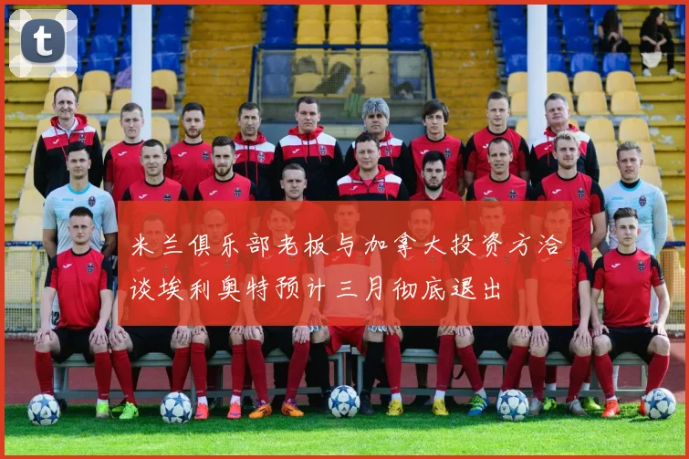 米兰俱乐部老板与加拿大投资方洽谈埃利奥特预计三月彻底退出