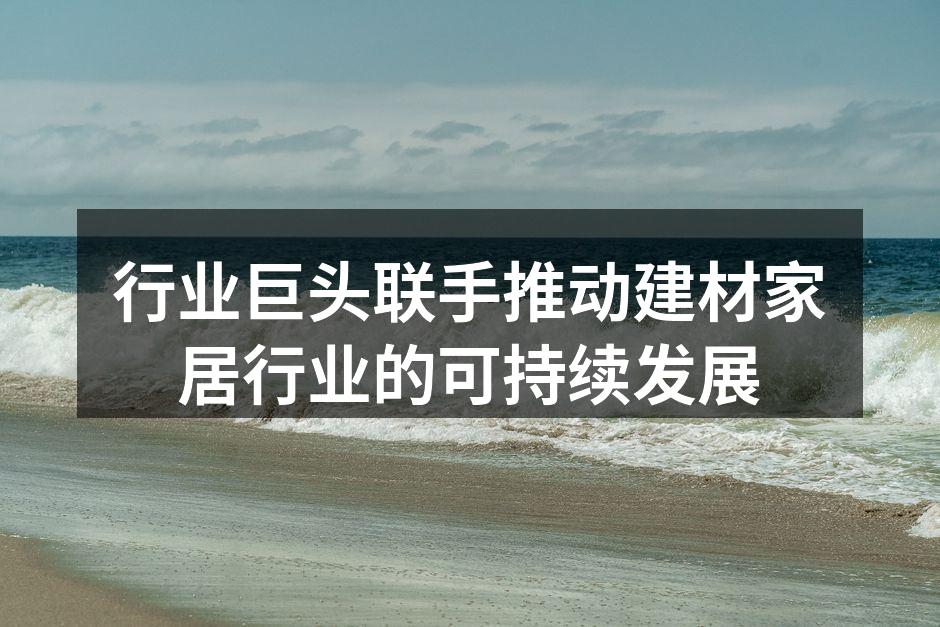 行业巨头联手推动建材家居行业的可持续发展